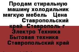Продам стиральную машину холодильник мягкую мебель › Цена ­ 7 000 - Ставропольский край, Ставрополь г. Электро-Техника » Бытовая техника   . Ставропольский край